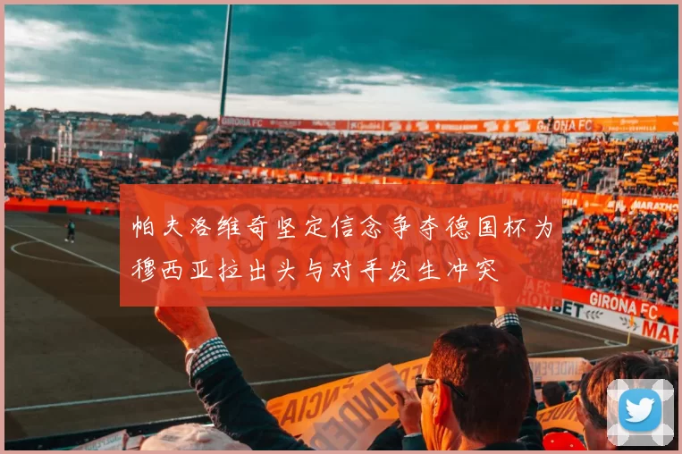 帕夫洛维奇坚定信念争夺德国杯为穆西亚拉出头与对手发生冲突