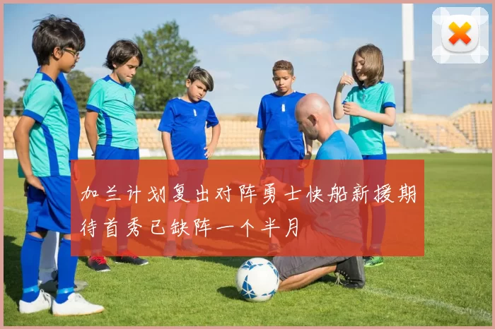 加兰计划复出对阵勇士快船新援期待首秀已缺阵一个半月