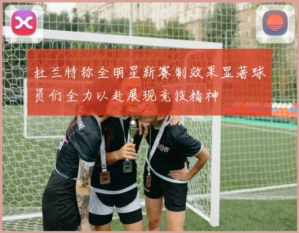 杜兰特称全明星新赛制效果显著球员们全力以赴展现竞技精神