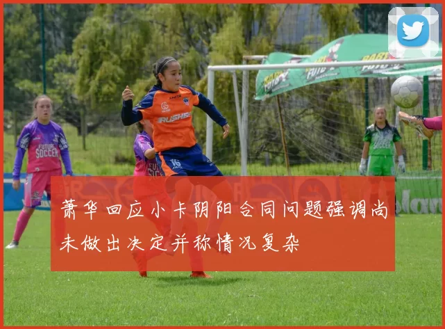 萧华回应小卡阴阳合同问题强调尚未做出决定并称情况复杂