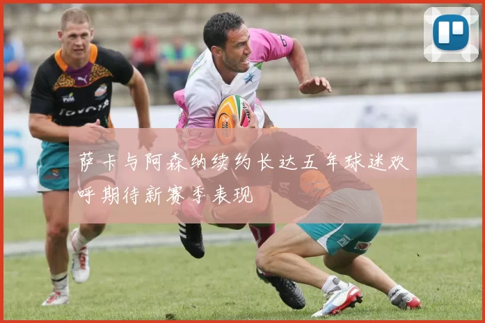 萨卡与阿森纳续约长达五年球迷欢呼期待新赛季表现