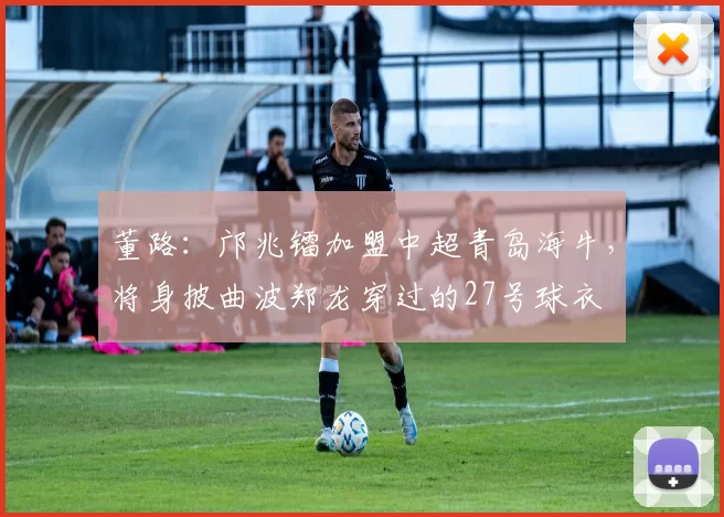 董路：邝兆镭加盟中超青岛海牛，将身披曲波郑龙穿过的27号球衣