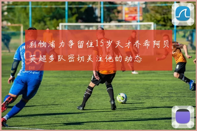 利物浦力争留住15岁天才乔希阿贝英超多队密切关注他的动态