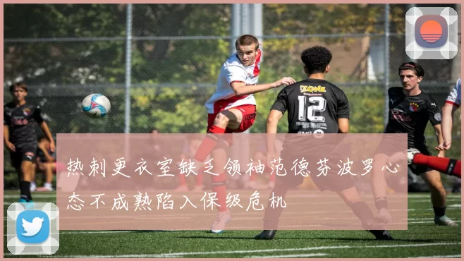 热刺更衣室缺乏领袖范德芬波罗心态不成熟陷入保级危机