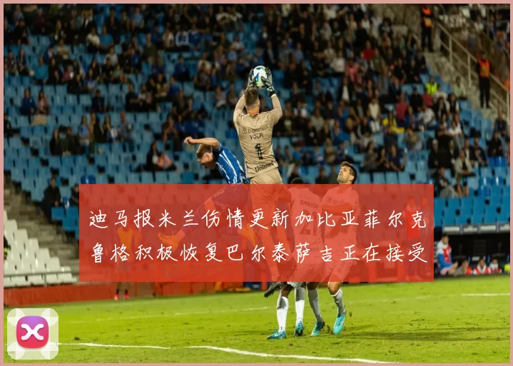 迪马报米兰伤情更新加比亚菲尔克鲁格积极恢复巴尔泰萨吉正在接受评估