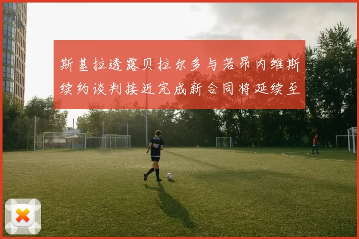 斯基拉透露贝拉尔多与若昂内维斯续约谈判接近完成新合同将延续至2030年