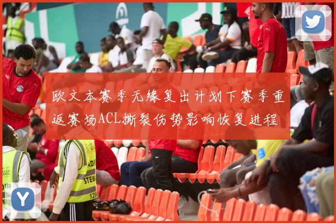 欧文本赛季无缘复出计划下赛季重返赛场ACL撕裂伤势影响恢复进程