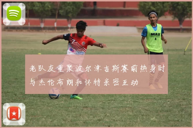 老队友重聚波尔津吉斯赛前热身时与杰伦布朗和怀特亲密互动
