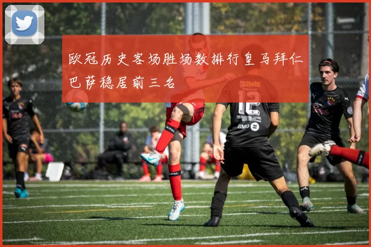 欧冠历史客场胜场数排行皇马拜仁巴萨稳居前三名