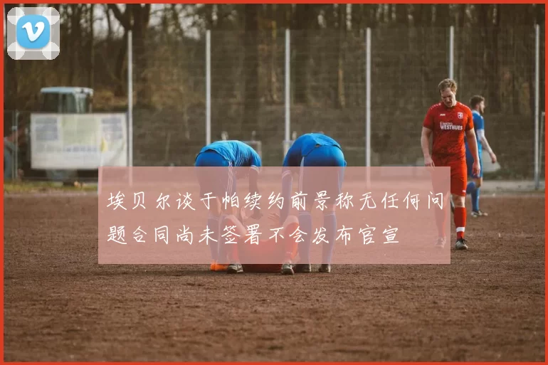 埃贝尔谈于帕续约前景称无任何问题合同尚未签署不会发布官宣