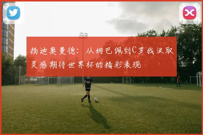 扬迪奥曼德：从姆巴佩到C罗我汲取灵感期待世界杯的精彩表现