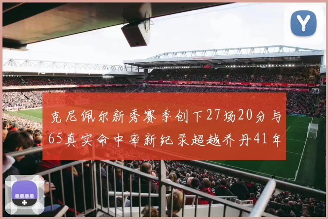 克尼佩尔新秀赛季创下27场20分与65真实命中率新纪录超越乔丹41年历史
