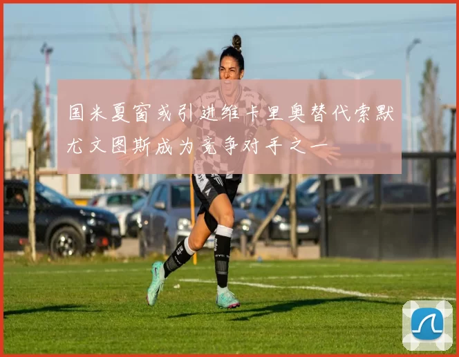国米夏窗或引进维卡里奥替代索默尤文图斯成为竞争对手之一