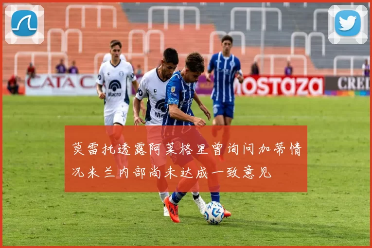 莫雷托透露阿莱格里曾询问加蒂情况米兰内部尚未达成一致意见