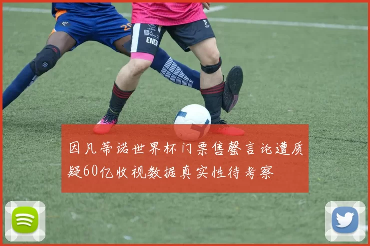 因凡蒂诺世界杯门票售罄言论遭质疑60亿收视数据真实性待考察