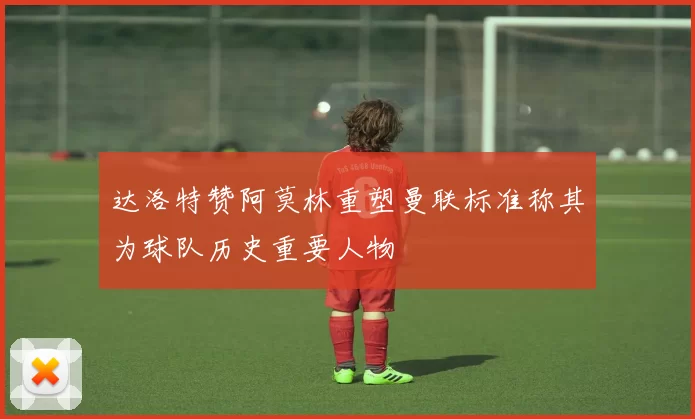 达洛特赞阿莫林重塑曼联标准称其为球队历史重要人物