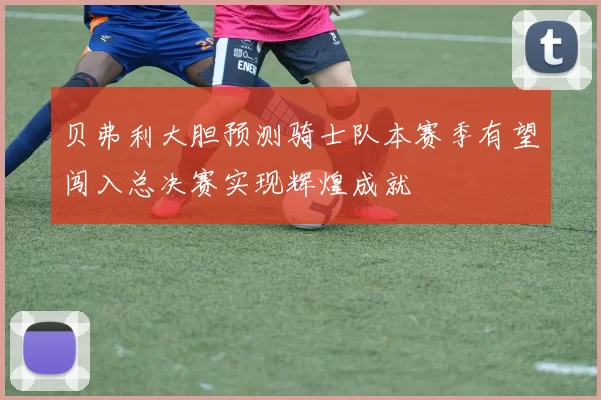 贝弗利大胆预测骑士队本赛季有望闯入总决赛实现辉煌成就