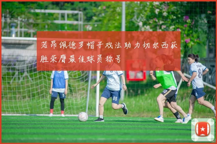 若昂佩德罗帽子戏法助力切尔西获胜荣膺最佳球员称号