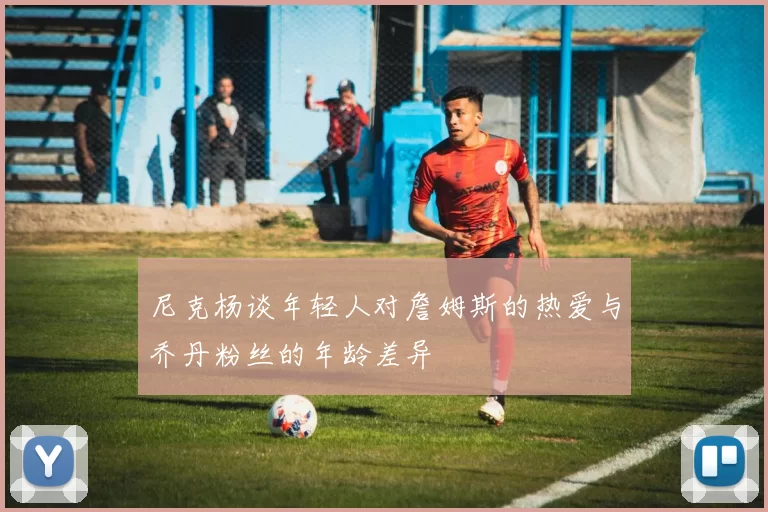 尼克杨谈年轻人对詹姆斯的热爱与乔丹粉丝的年龄差异