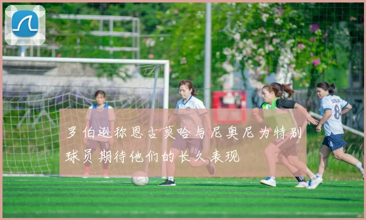 罗伯逊称恩古莫哈与尼奥尼为特别球员期待他们的长久表现