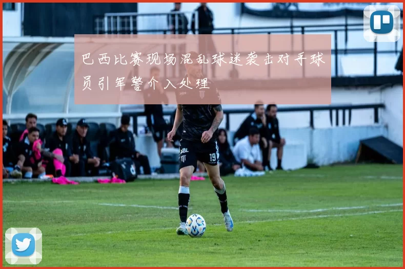 巴西比赛现场混乱球迷袭击对手球员引军警介入处理