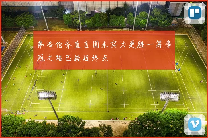 弗洛伦齐直言国米实力更胜一筹争冠之路已接近终点